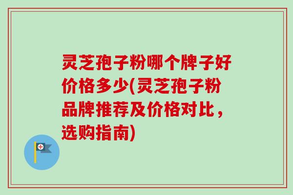 灵芝孢子粉哪个牌子好价格多少(灵芝孢子粉品牌推荐及价格对比，选购指南)