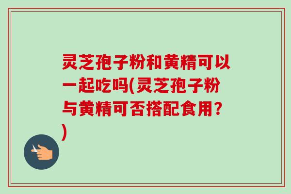 灵芝孢子粉和黄精可以一起吃吗(灵芝孢子粉与黄精可否搭配食用？)