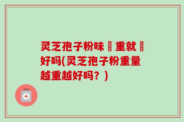灵芝孢子粉味赿重就赿好吗(灵芝孢子粉重量越重越好吗？)