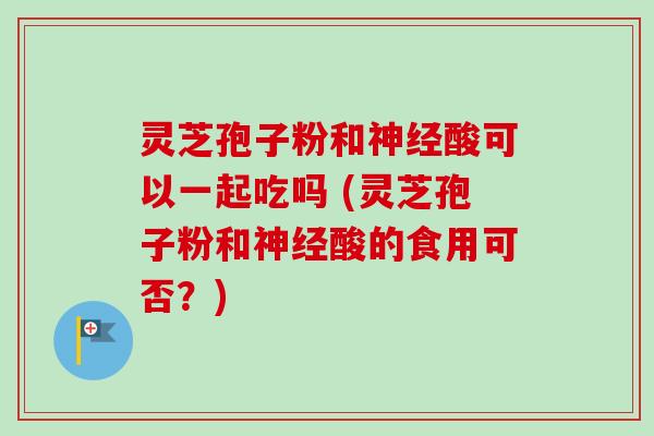 灵芝孢子粉和神经酸可以一起吃吗 (灵芝孢子粉和神经酸的食用可否？)