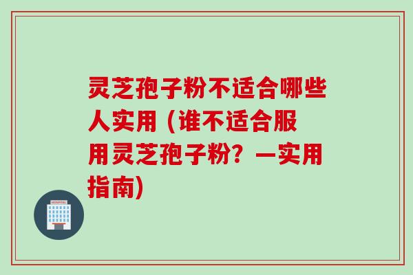 灵芝孢子粉不适合哪些人实用 (谁不适合服用灵芝孢子粉？—实用指南)