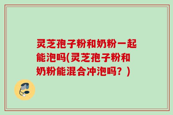 灵芝孢子粉和奶粉一起能泡吗(灵芝孢子粉和奶粉能混合冲泡吗？)