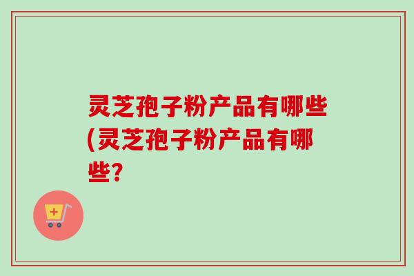 灵芝孢子粉产品有哪些(灵芝孢子粉产品有哪些? 灵芝孢子粉产品有哪些(灵芝孢子粉产品有哪些?