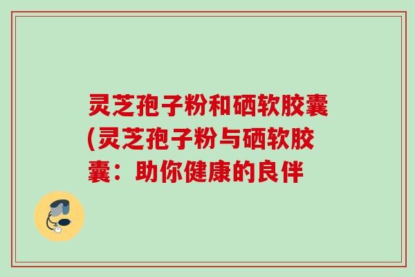 灵芝孢子粉和硒软胶囊(灵芝孢子粉与硒软胶囊：助你健康的良伴