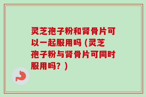 灵芝孢子粉和肾骨片可以一起服用吗 (灵芝孢子粉与肾骨片可同时服用吗？)