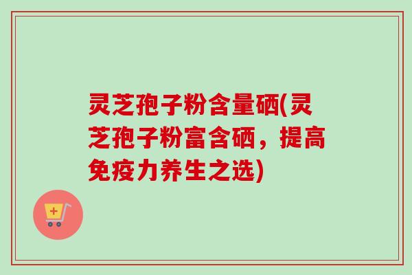 灵芝孢子粉含量硒(灵芝孢子粉富含硒，提高免疫力养生之选)