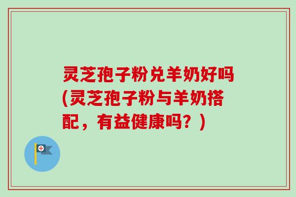 灵芝孢子粉兑羊奶好吗(灵芝孢子粉与羊奶搭配，有益健康吗？)