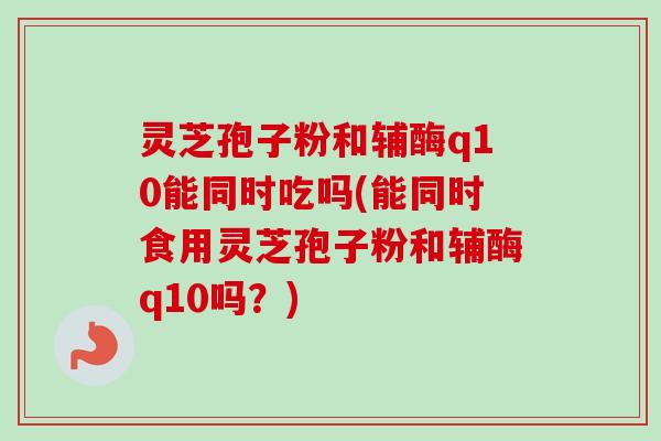 灵芝孢子粉和辅酶q10能同时吃吗(能同时食用灵芝孢子粉和辅酶q10吗？)