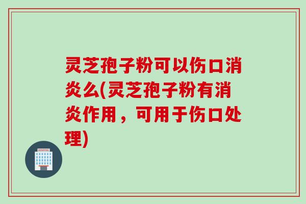 灵芝孢子粉可以伤口消炎么(灵芝孢子粉有消炎作用，可用于伤口处理)