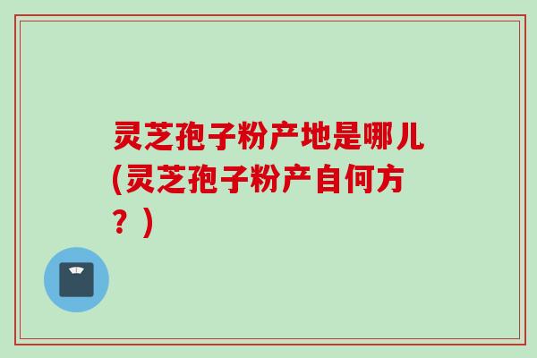 灵芝孢子粉产地是哪儿(灵芝孢子粉产自何方?) 灵芝孢子粉产地是哪儿(灵芝孢子粉产自何方?)