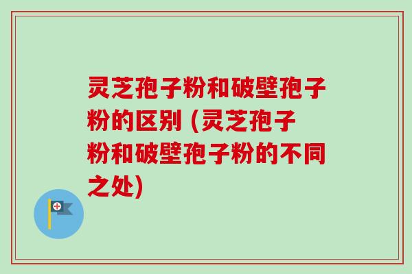 灵芝孢子粉和破壁孢子粉的区别 (灵芝孢子粉和破壁孢子粉的不同之处)