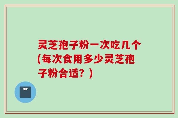 灵芝孢子粉一次吃几个(每次食用多少灵芝孢子粉合适？)