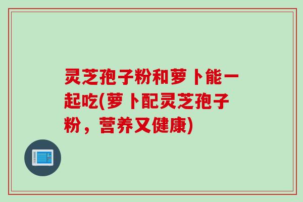 灵芝孢子粉和萝卜能一起吃(萝卜配灵芝孢子粉，营养又健康)