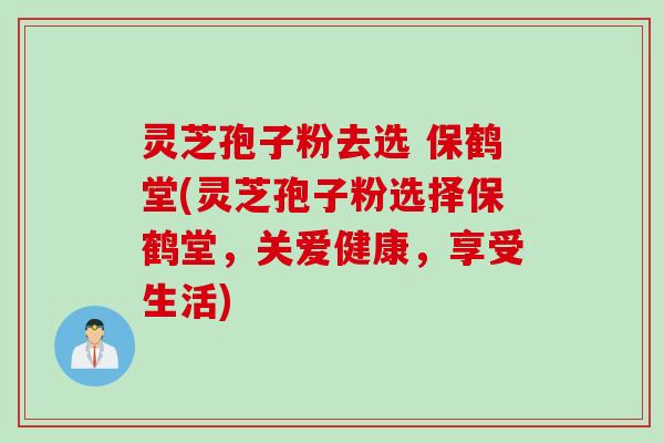 灵芝孢子粉去选 保鹤堂(灵芝孢子粉选择保鹤堂，关爱健康，享受生活)