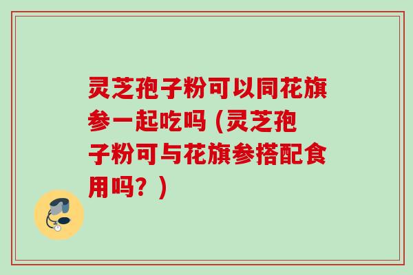 灵芝孢子粉可以同花旗参一起吃吗 (灵芝孢子粉可与花旗参搭配食用吗？)
