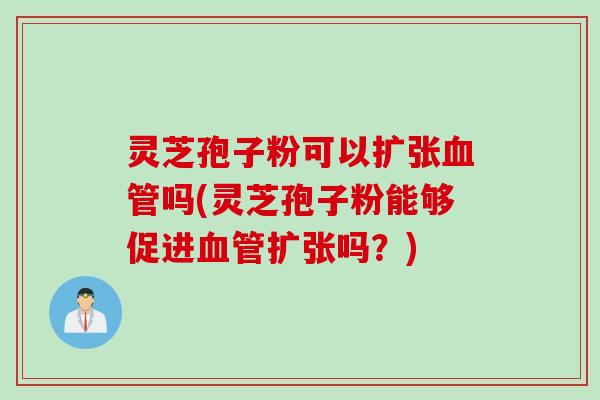 灵芝孢子粉可以扩张血管吗(灵芝孢子粉能够促进血管扩张吗？)