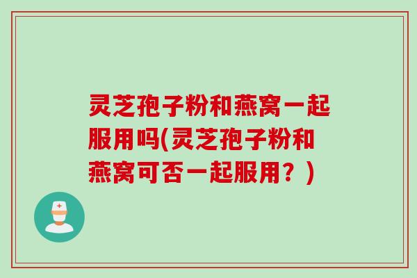 灵芝孢子粉和燕窝一起服用吗(灵芝孢子粉和燕窝可否一起服用？)
