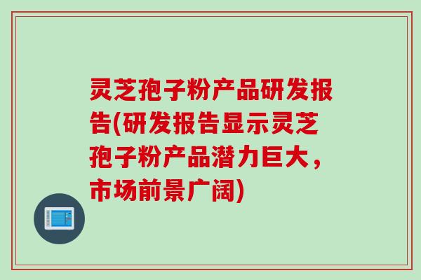 灵芝孢子粉产品研发报告(研发报告显示灵芝孢子粉产品潜力巨大，市场前景广阔)