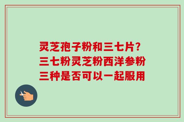 灵芝孢子粉和三七片?三七粉灵芝粉西洋参粉三种是否可以一起服用 灵芝孢子粉和三七片?三七粉灵芝粉西洋参粉三种是否可以一起服用