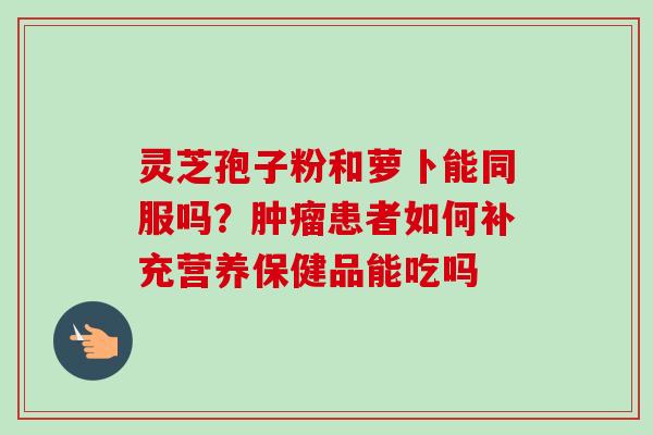 灵芝孢子粉和萝卜能同服吗？肿瘤患者如何补充营养保健品能吃吗