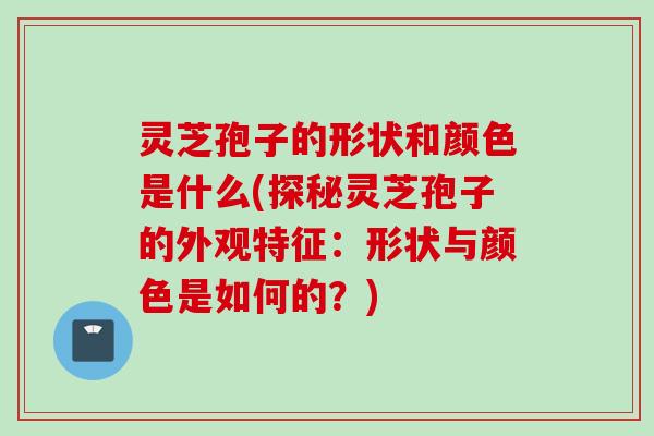 灵芝孢子的形状和颜色是什么(探秘灵芝孢子的外观特征：形状与颜色是如何的？)