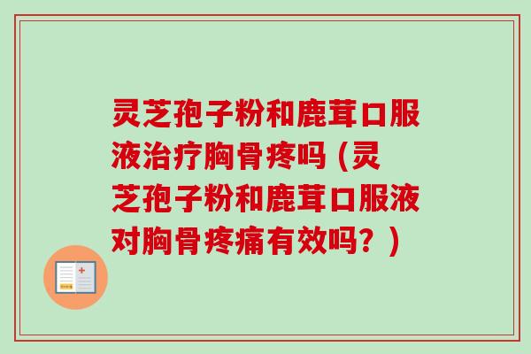 灵芝孢子粉和鹿茸口服液治疗胸骨疼吗 (灵芝孢子粉和鹿茸口服液对胸骨疼痛有效吗？)