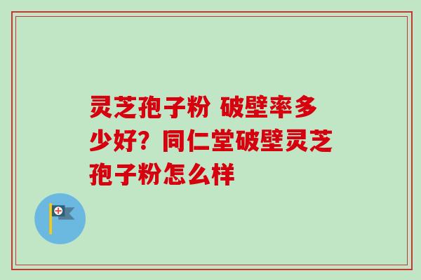 灵芝孢子粉 破壁率多少好？同仁堂破壁灵芝孢子粉怎么样