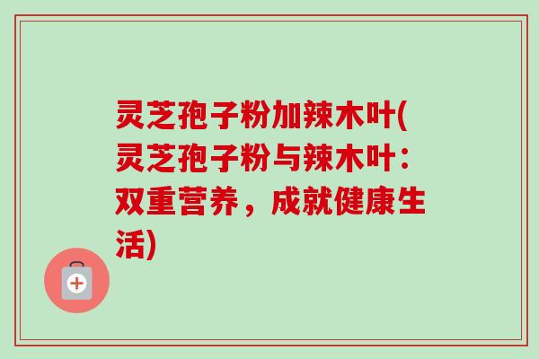 灵芝孢子粉加辣木叶(灵芝孢子粉与辣木叶：双重营养，成就健康生活)