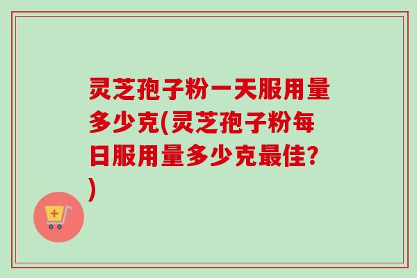 灵芝孢子粉一天服用量多少克(灵芝孢子粉每日服用量多少克最佳？)