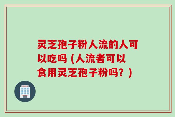 灵芝孢子粉人流的人可以吃吗 (人流者可以食用灵芝孢子粉吗？)