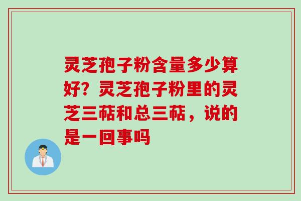 灵芝孢子粉含量多少算好？灵芝孢子粉里的灵芝三萜和总三萜，说的是一回事吗