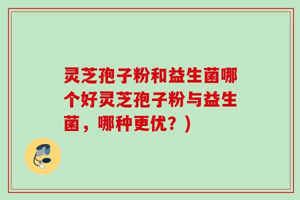 灵芝孢子粉和益生菌哪个好灵芝孢子粉与益生菌,哪种更优?) 灵芝孢子粉和益生菌哪个好灵芝孢子粉与益生菌,哪种更优?)