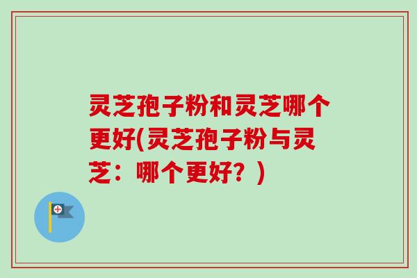 灵芝孢子粉和灵芝哪个更好(灵芝孢子粉与灵芝：哪个更好？)