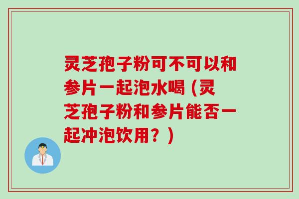 灵芝孢子粉可不可以和参片一起泡水喝 (灵芝孢子粉和参片能否一起冲泡饮用？)