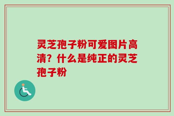 灵芝孢子粉可爱图片高清？什么是纯正的灵芝孢子粉