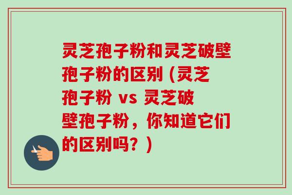 灵芝孢子粉和灵芝破壁孢子粉的区别 (灵芝孢子粉 vs 灵芝破壁孢子粉,你知道它们的区别吗?) 灵芝孢子粉和灵芝破壁孢子粉的区别 (灵芝孢子粉 vs 灵芝破壁孢子粉,你知道它们的区别吗?)