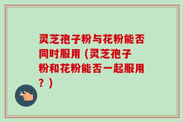 灵芝孢子粉与花粉能否同时服用 (灵芝孢子粉和花粉能否一起服用？)