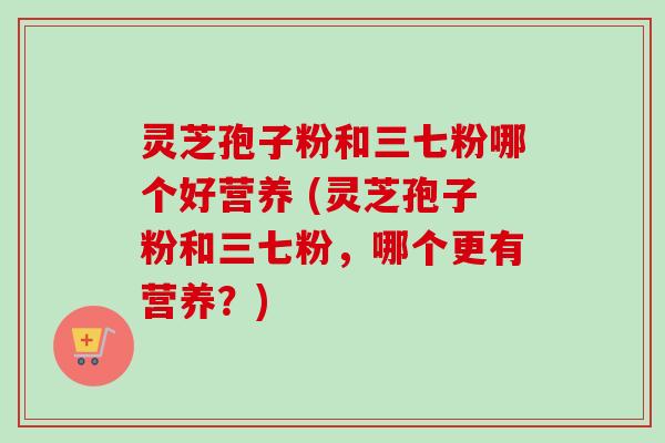 灵芝孢子粉和三七粉哪个好营养 (灵芝孢子粉和三七粉，哪个更有营养？)