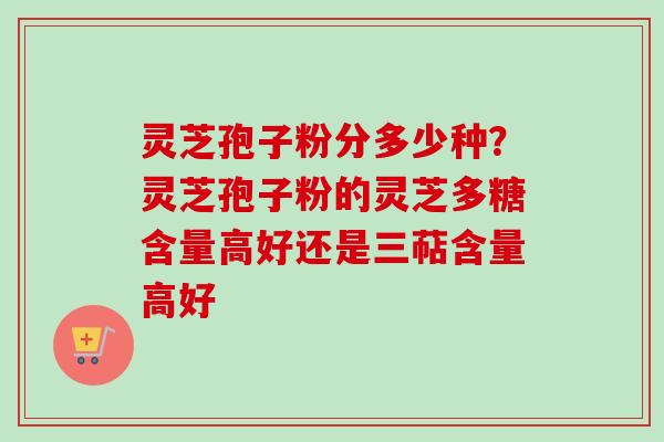 灵芝孢子粉分多少种？灵芝孢子粉的灵芝多糖含量高好还是三萜含量高好