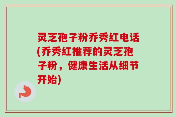 灵芝孢子粉乔秀红电话(乔秀红推荐的灵芝孢子粉，健康生活从细节开始)