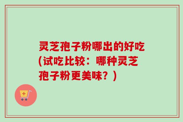 灵芝孢子粉哪出的好吃(试吃比较：哪种灵芝孢子粉更美味？)