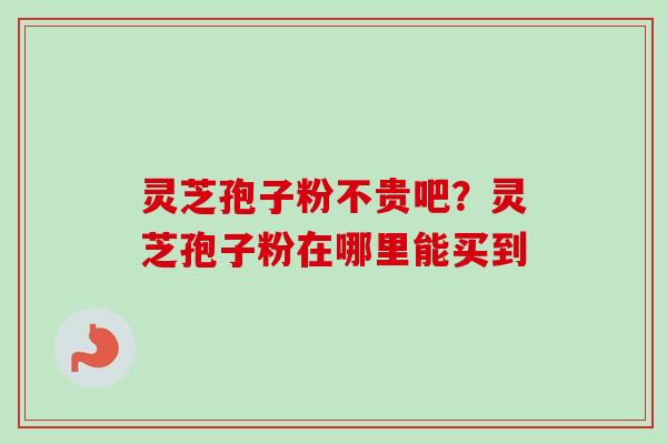 灵芝孢子粉不贵吧？灵芝孢子粉在哪里能买到