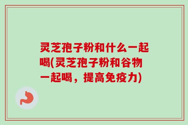灵芝孢子粉和什么一起喝(灵芝孢子粉和谷物一起喝，提高免疫力)