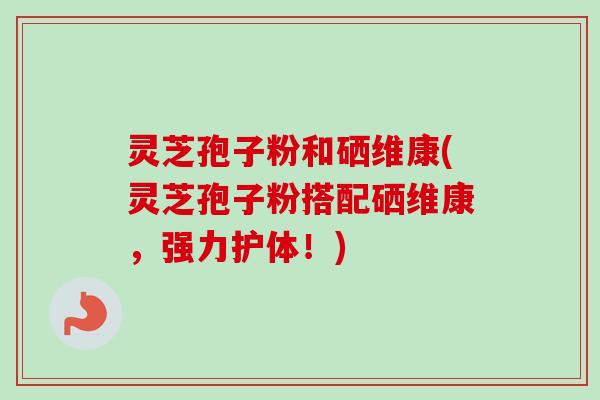 灵芝孢子粉和硒维康(灵芝孢子粉搭配硒维康，强力护体！)