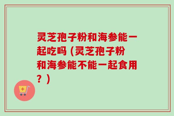 灵芝孢子粉和海参能一起吃吗 (灵芝孢子粉和海参能不能一起食用？)