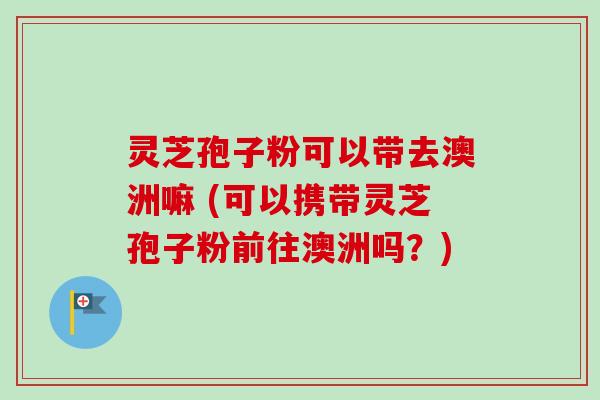 灵芝孢子粉可以带去澳洲嘛 (可以携带灵芝孢子粉前往澳洲吗？)