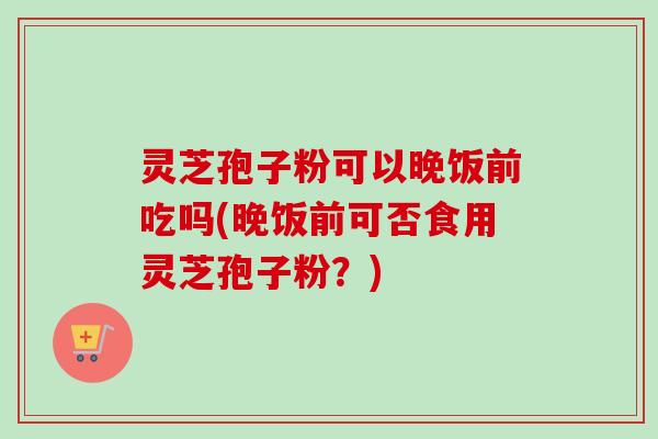 灵芝孢子粉可以晚饭前吃吗(晚饭前可否食用灵芝孢子粉？)