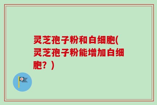 灵芝孢子粉和白细胞(灵芝孢子粉能增加白细胞？)