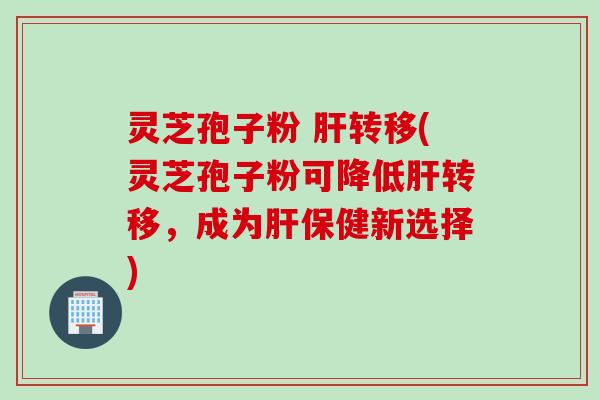 灵芝孢子粉 肝转移(灵芝孢子粉可降低肝转移，成为肝保健新选择)