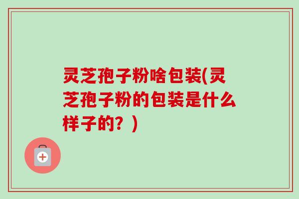 灵芝孢子粉啥包装(灵芝孢子粉的包装是什么样子的？)